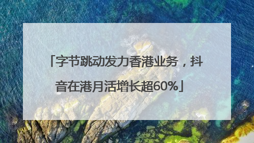 字节跳动发力香港业务，抖音在港月活增长超60%